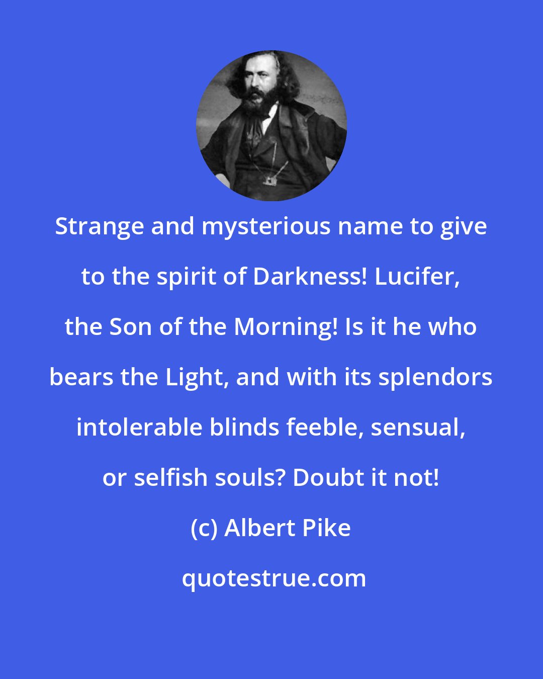 Albert Pike: Strange and mysterious name to give to the spirit of Darkness! Lucifer, the Son of the Morning! Is it he who bears the Light, and with its splendors intolerable blinds feeble, sensual, or selfish souls? Doubt it not!