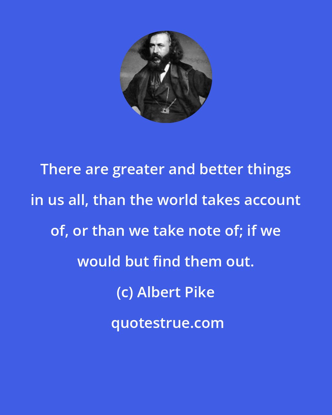 Albert Pike: There are greater and better things in us all, than the world takes account of, or than we take note of; if we would but find them out.