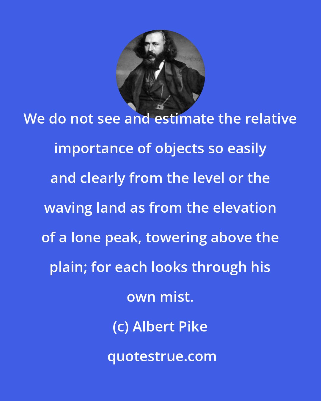 Albert Pike: We do not see and estimate the relative importance of objects so easily and clearly from the level or the waving land as from the elevation of a lone peak, towering above the plain; for each looks through his own mist.