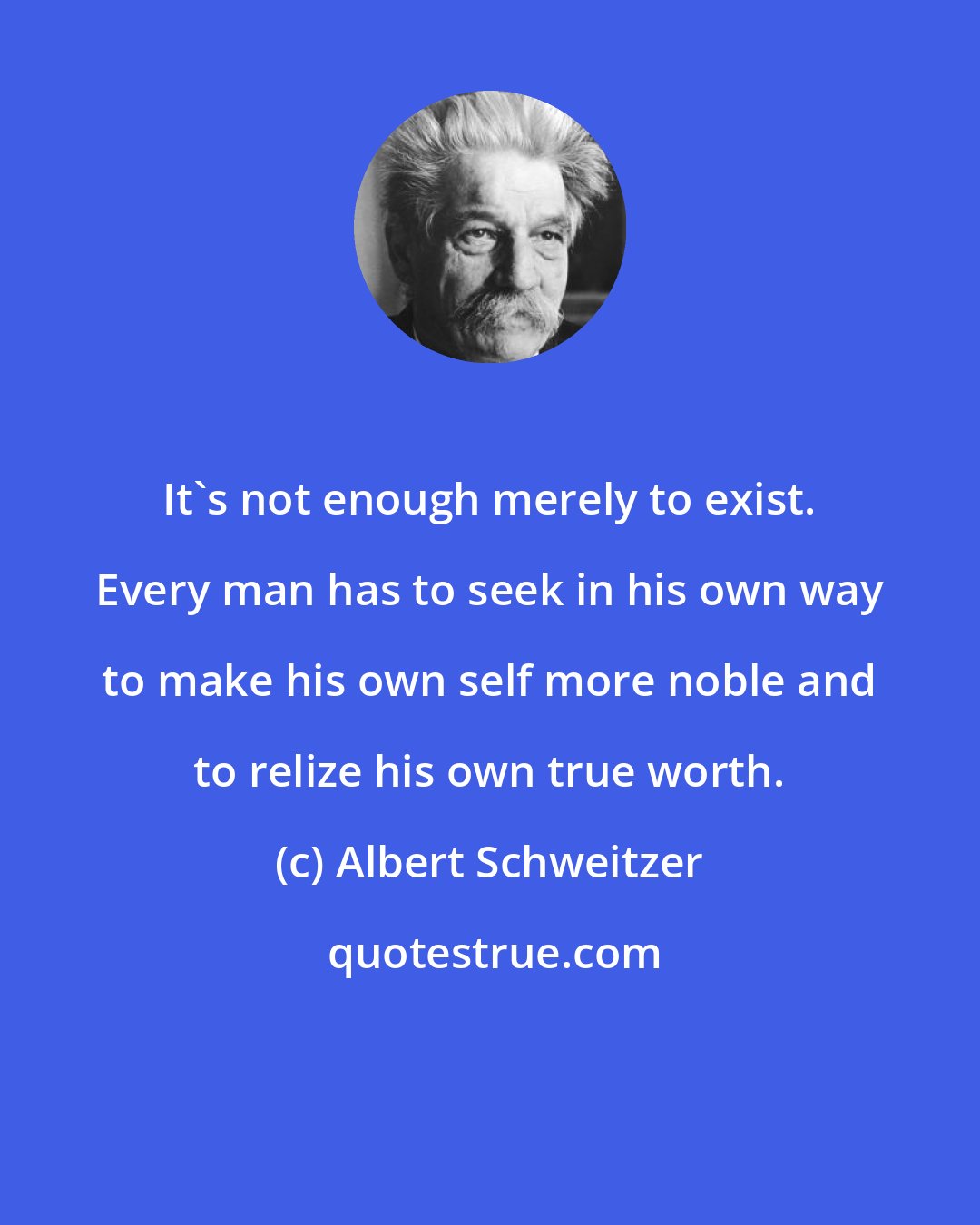 Albert Schweitzer: It's not enough merely to exist. Every man has to seek in his own way to make his own self more noble and to relize his own true worth.