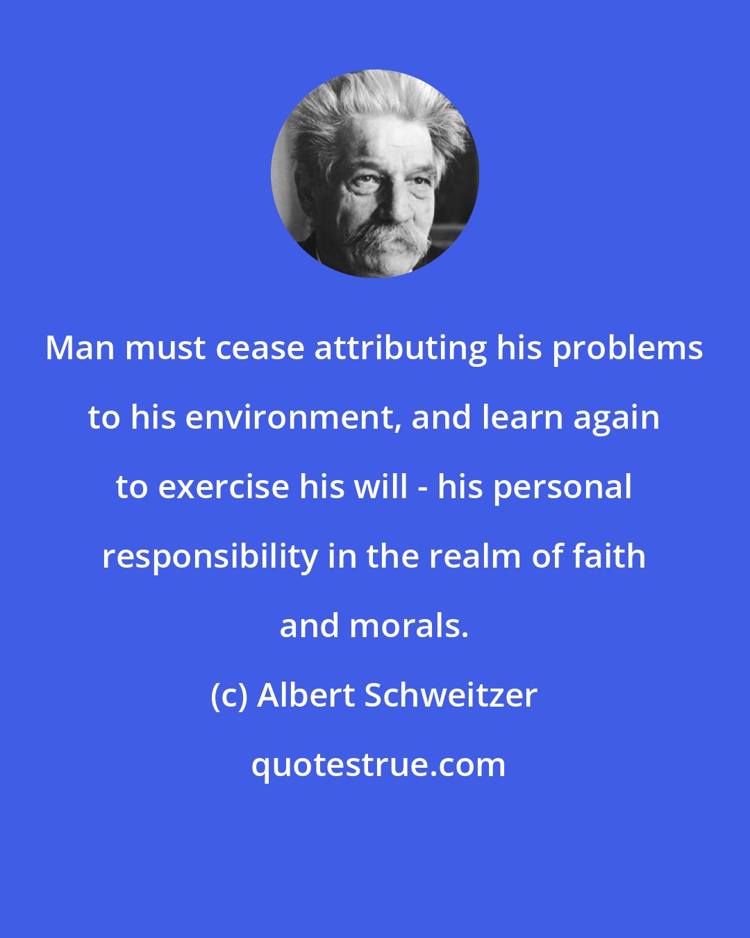 Albert Schweitzer: Man must cease attributing his problems to his environment, and learn again to exercise his will - his personal responsibility in the realm of faith and morals.