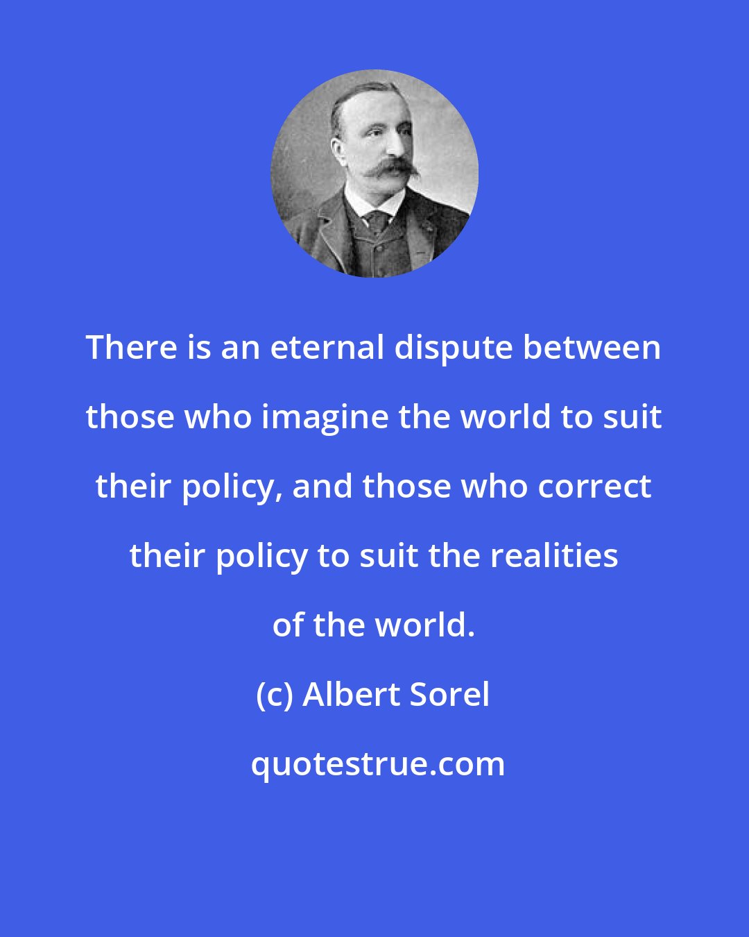 Albert Sorel: There is an eternal dispute between those who imagine the world to suit their policy, and those who correct their policy to suit the realities of the world.