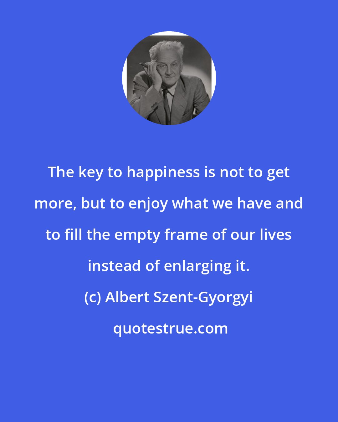 Albert Szent-Gyorgyi: The key to happiness is not to get more, but to enjoy what we have and to fill the empty frame of our lives instead of enlarging it.