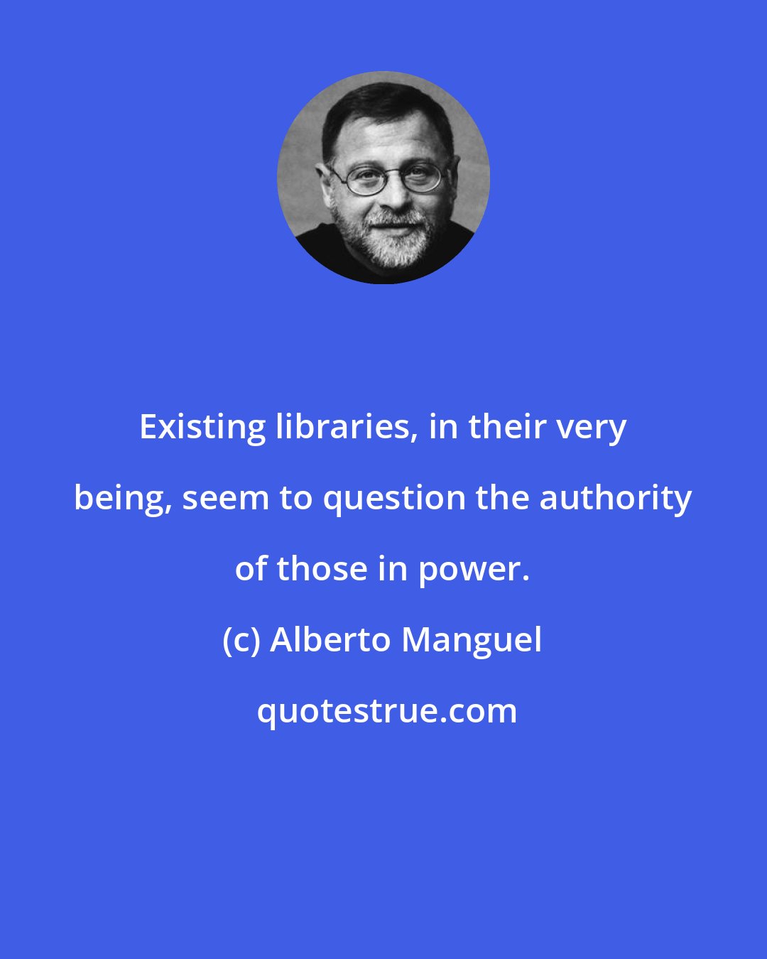 Alberto Manguel: Existing libraries, in their very being, seem to question the authority of those in power.