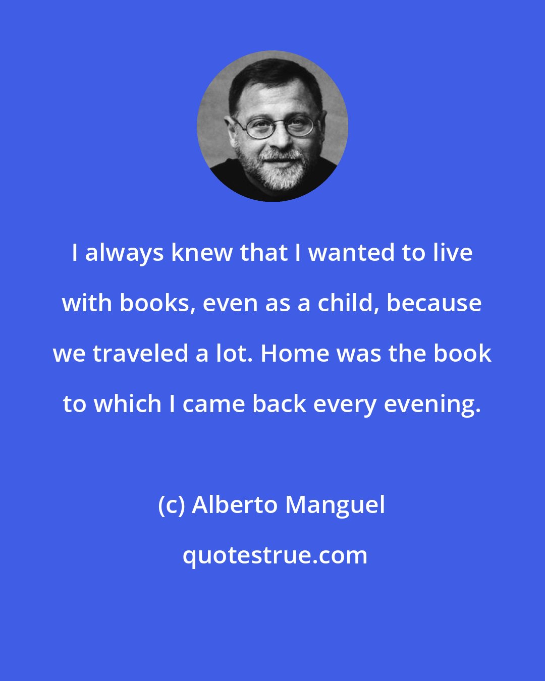Alberto Manguel: I always knew that I wanted to live with books, even as a child, because we traveled a lot. Home was the book to which I came back every evening.
