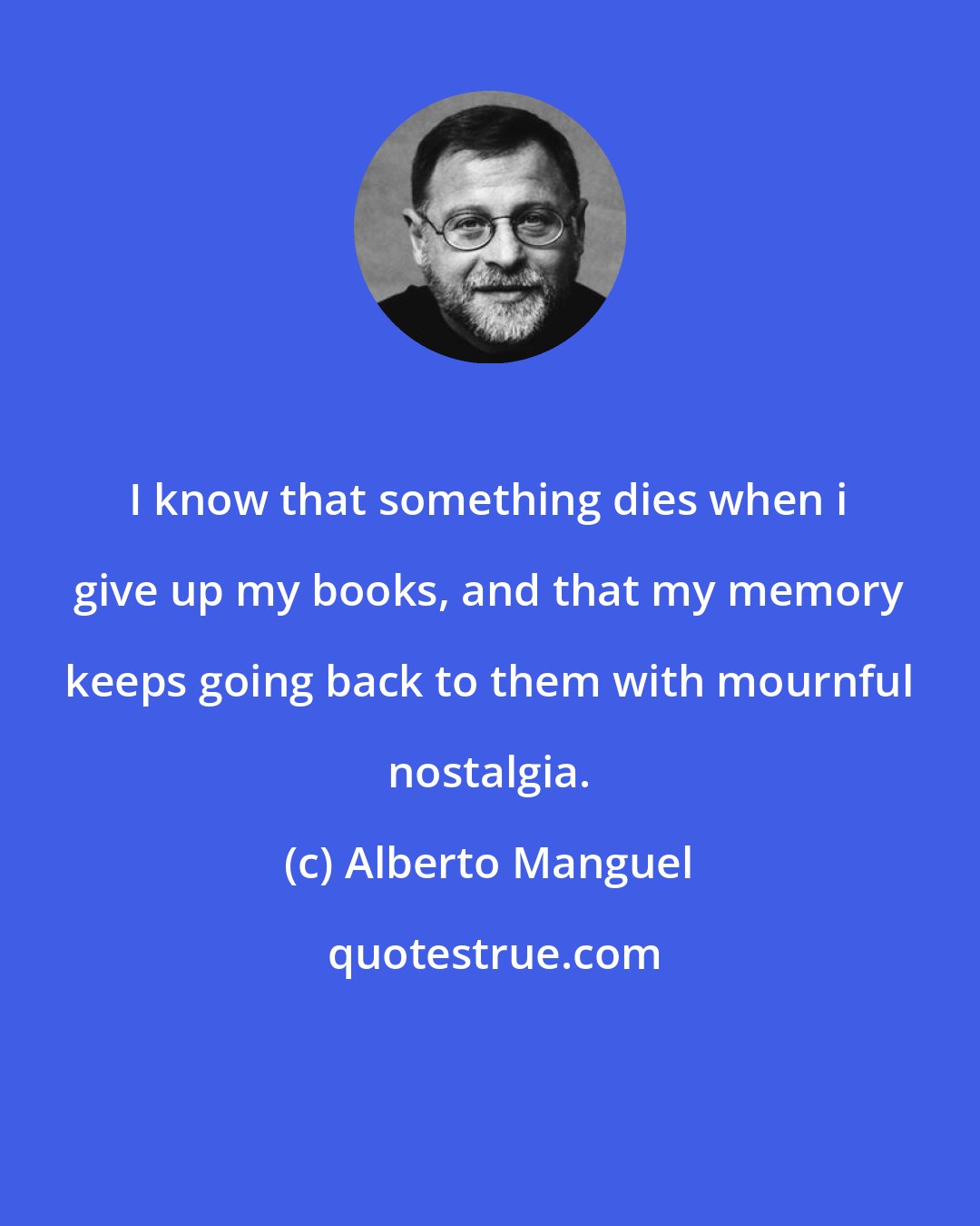 Alberto Manguel: I know that something dies when i give up my books, and that my memory keeps going back to them with mournful nostalgia.