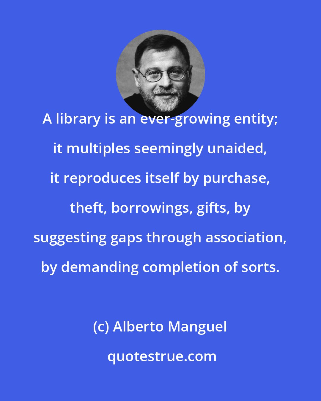 Alberto Manguel: A library is an ever-growing entity; it multiples seemingly unaided, it reproduces itself by purchase, theft, borrowings, gifts, by suggesting gaps through association, by demanding completion of sorts.