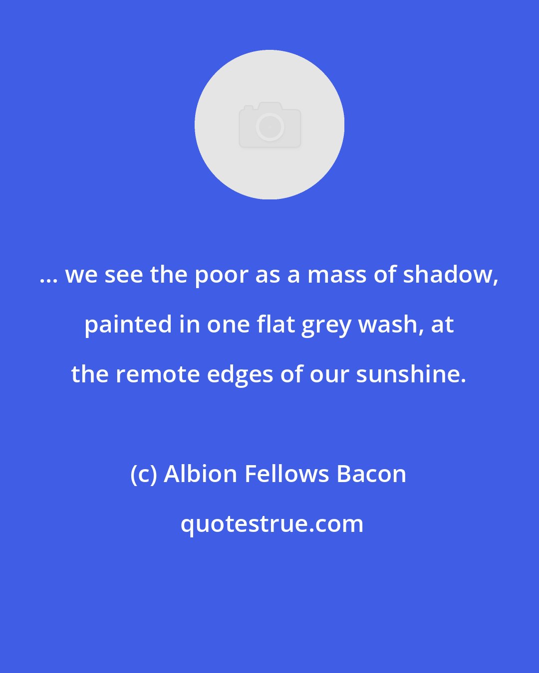 Albion Fellows Bacon: ... we see the poor as a mass of shadow, painted in one flat grey wash, at the remote edges of our sunshine.