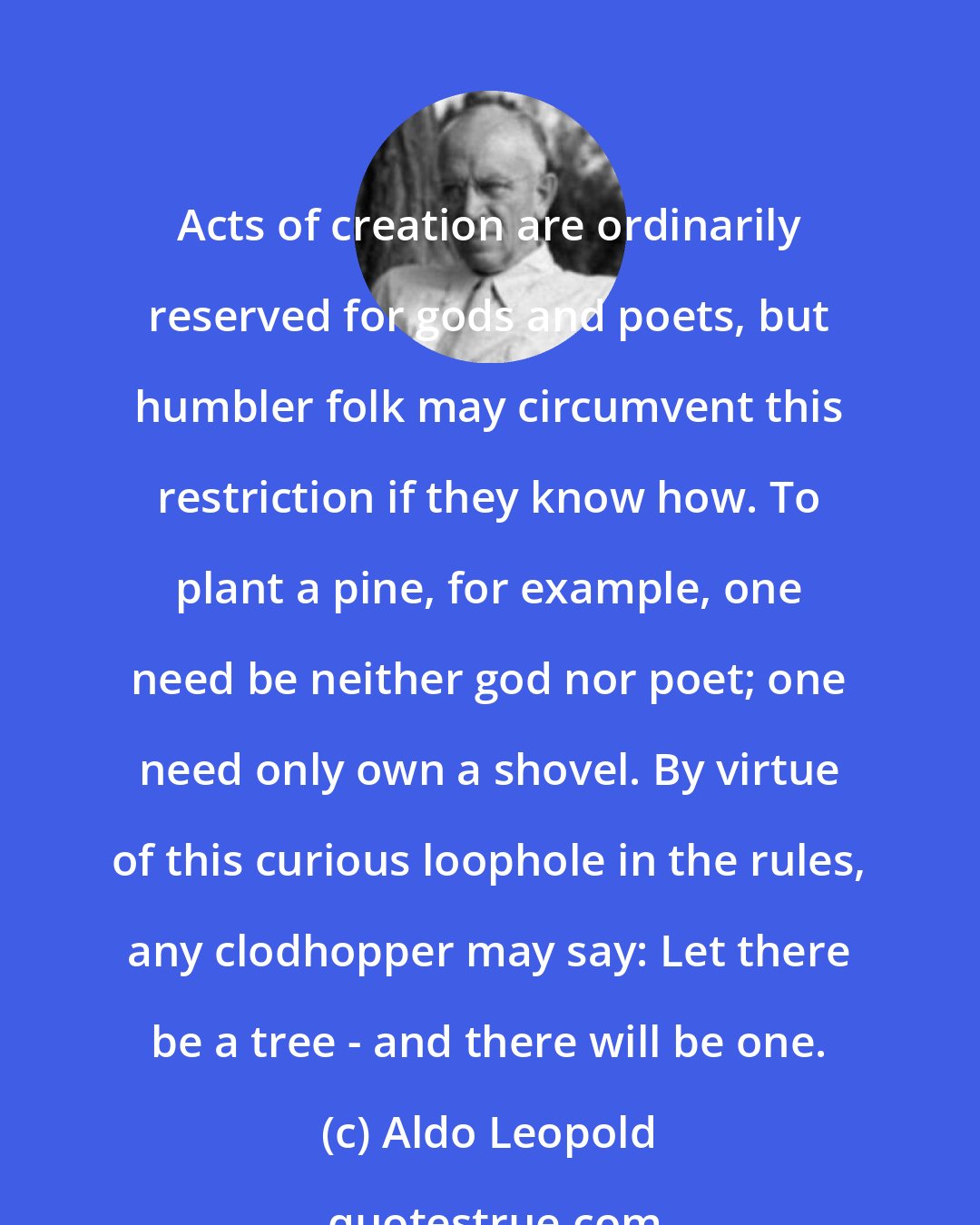 Aldo Leopold: Acts of creation are ordinarily reserved for gods and poets, but humbler folk may circumvent this restriction if they know how. To plant a pine, for example, one need be neither god nor poet; one need only own a shovel. By virtue of this curious loophole in the rules, any clodhopper may say: Let there be a tree - and there will be one.