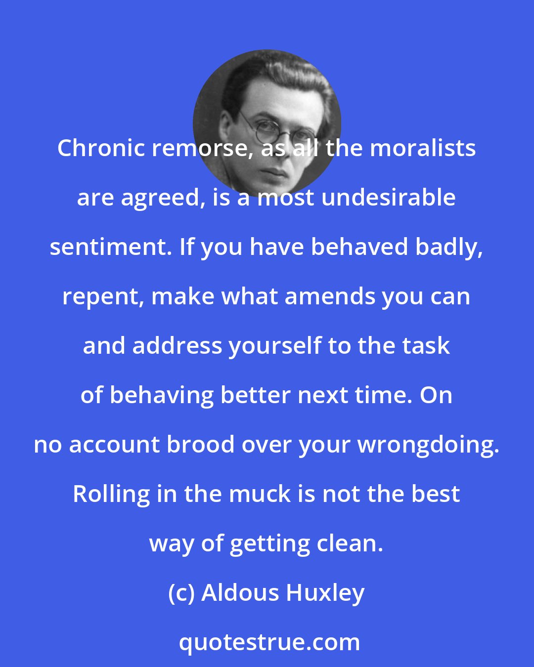 Aldous Huxley: Chronic remorse, as all the moralists are agreed, is a most undesirable sentiment. If you have behaved badly, repent, make what amends you can and address yourself to the task of behaving better next time. On no account brood over your wrongdoing. Rolling in the muck is not the best way of getting clean.