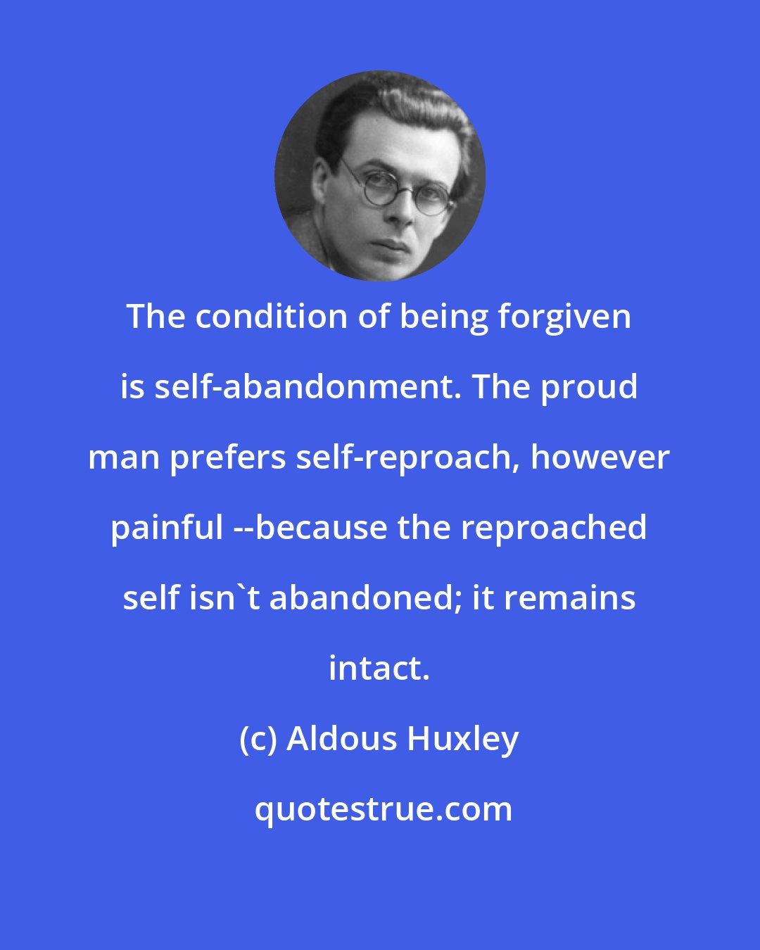 Aldous Huxley: The condition of being forgiven is self-abandonment. The proud man prefers self-reproach, however painful --because the reproached self isn't abandoned; it remains intact.