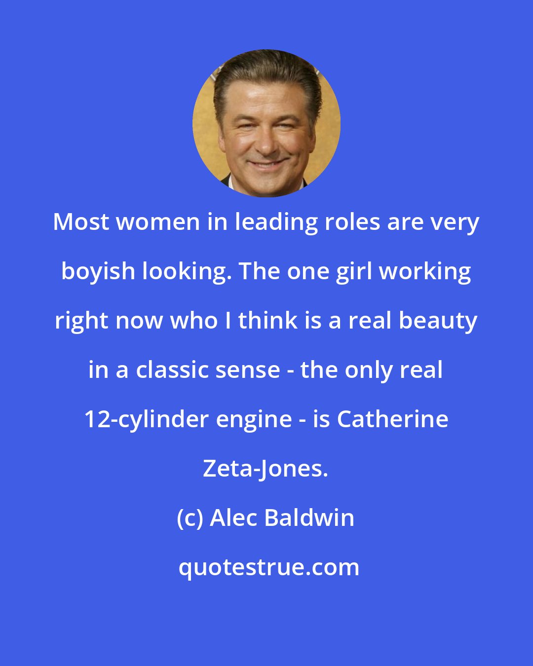 Alec Baldwin: Most women in leading roles are very boyish looking. The one girl working right now who I think is a real beauty in a classic sense - the only real 12-cylinder engine - is Catherine Zeta-Jones.