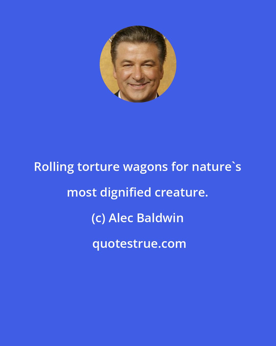 Alec Baldwin: Rolling torture wagons for nature's most dignified creature.