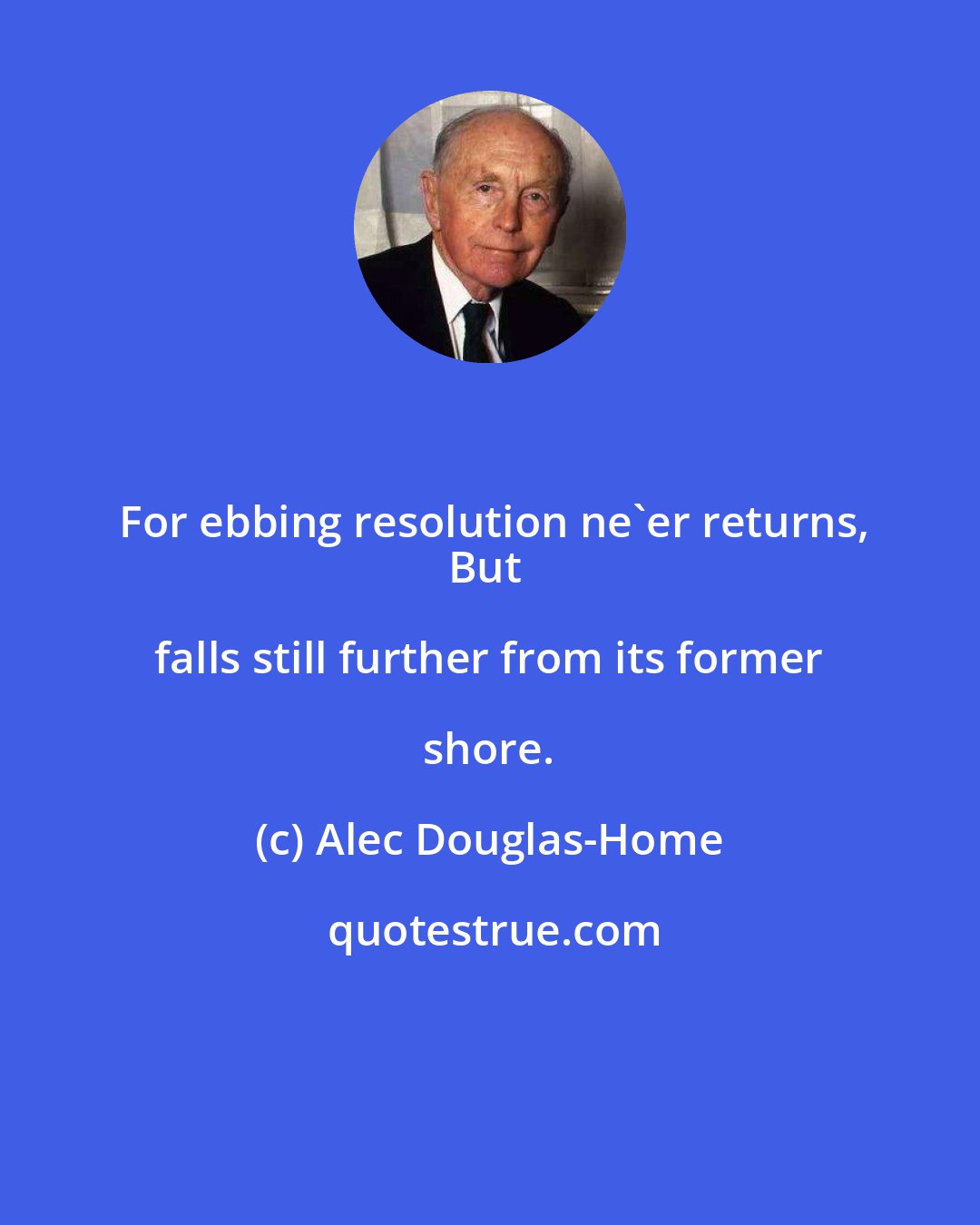 Alec Douglas-Home: For ebbing resolution ne'er returns,
But falls still further from its former shore.