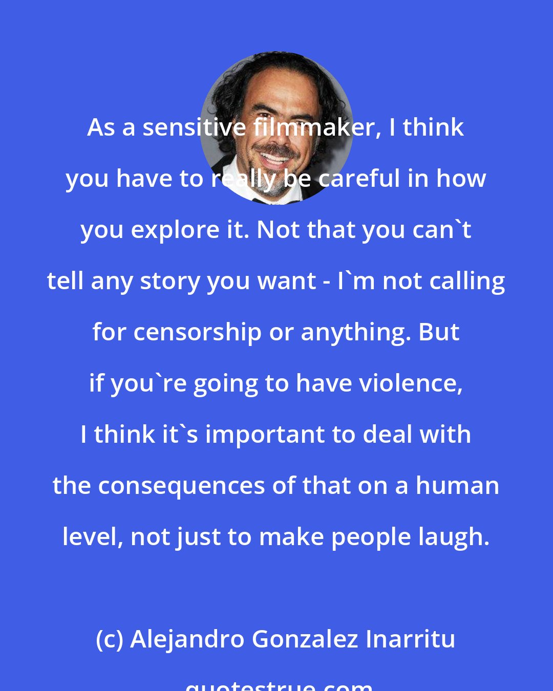 Alejandro Gonzalez Inarritu: As a sensitive filmmaker, I think you have to really be careful in how you explore it. Not that you can't tell any story you want - I'm not calling for censorship or anything. But if you're going to have violence, I think it's important to deal with the consequences of that on a human level, not just to make people laugh.