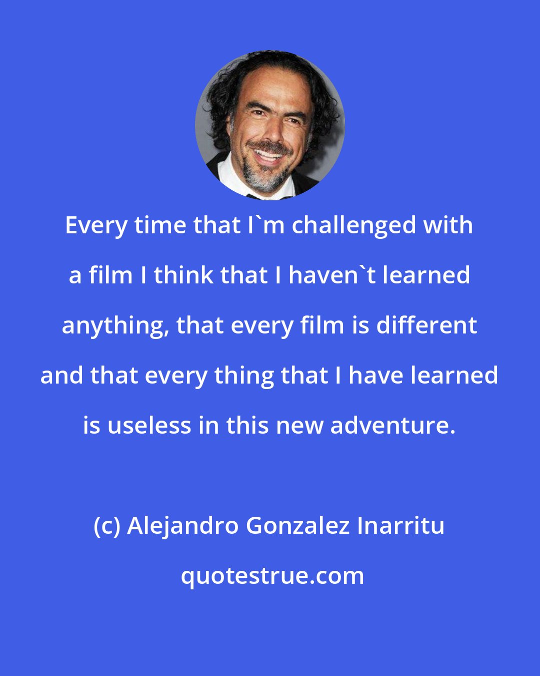 Alejandro Gonzalez Inarritu: Every time that I'm challenged with a film I think that I haven't learned anything, that every film is different and that every thing that I have learned is useless in this new adventure.