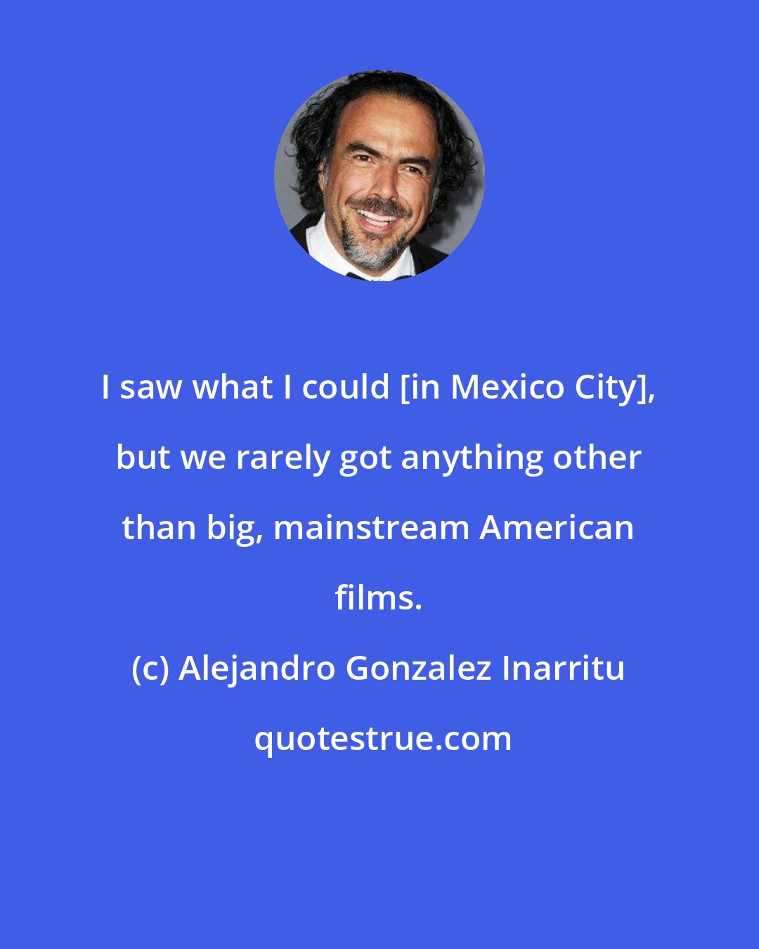 Alejandro Gonzalez Inarritu: I saw what I could [in Mexico City], but we rarely got anything other than big, mainstream American films.