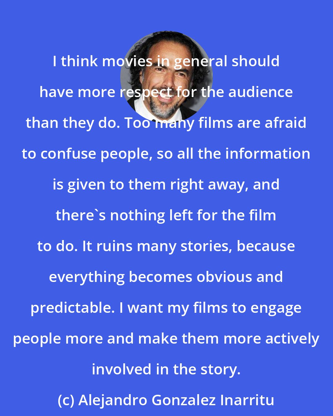 Alejandro Gonzalez Inarritu: I think movies in general should have more respect for the audience than they do. Too many films are afraid to confuse people, so all the information is given to them right away, and there's nothing left for the film to do. It ruins many stories, because everything becomes obvious and predictable. I want my films to engage people more and make them more actively involved in the story.