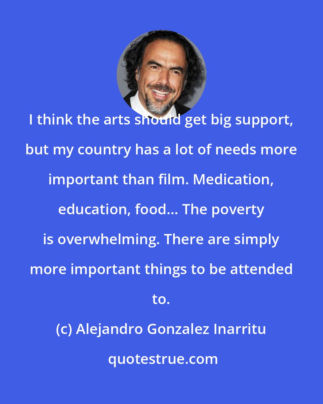 Alejandro Gonzalez Inarritu: I think the arts should get big support, but my country has a lot of needs more important than film. Medication, education, food... The poverty is overwhelming. There are simply more important things to be attended to.