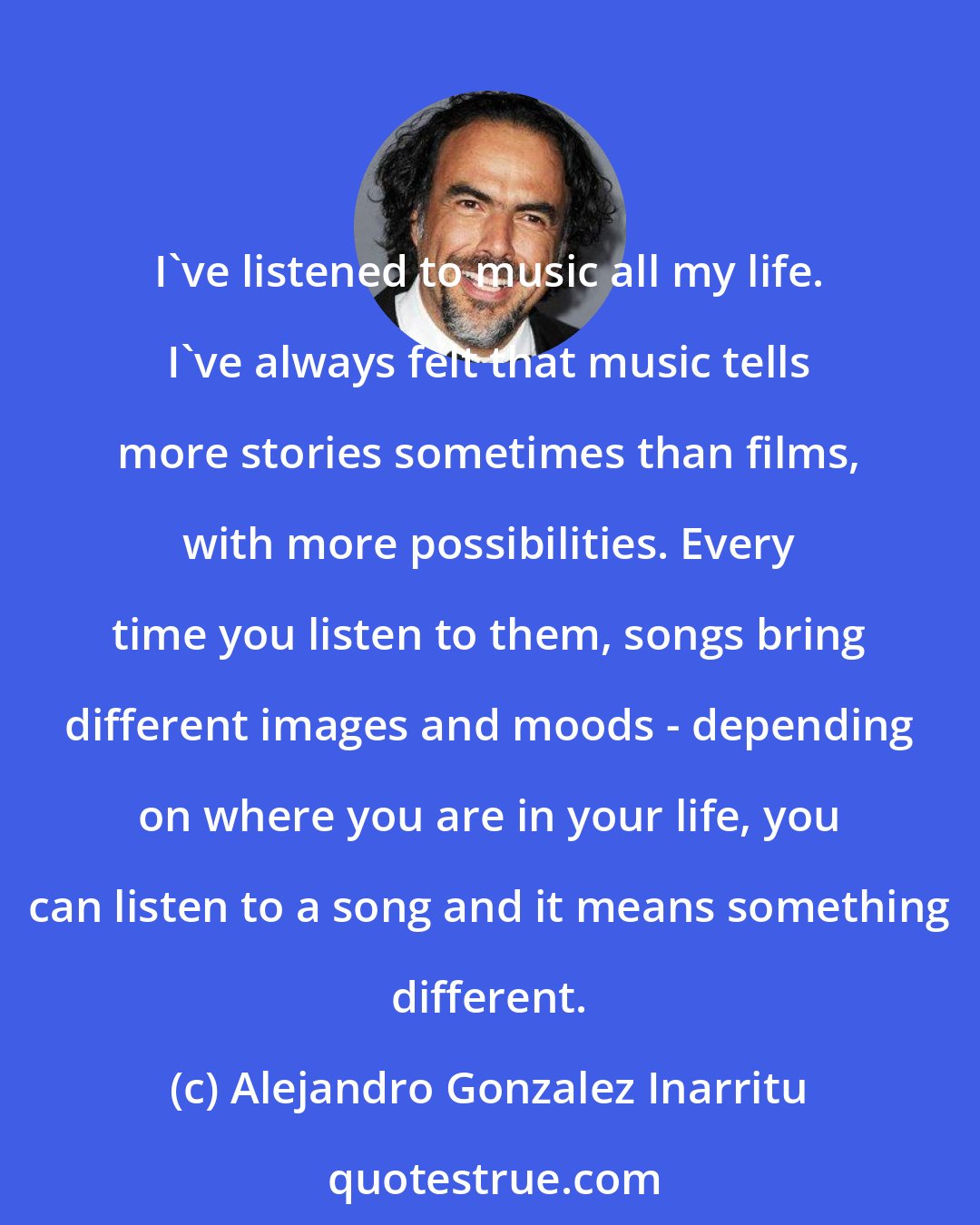 Alejandro Gonzalez Inarritu: I've listened to music all my life. I've always felt that music tells more stories sometimes than films, with more possibilities. Every time you listen to them, songs bring different images and moods - depending on where you are in your life, you can listen to a song and it means something different.