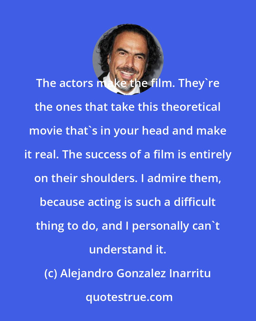 Alejandro Gonzalez Inarritu: The actors make the film. They're the ones that take this theoretical movie that's in your head and make it real. The success of a film is entirely on their shoulders. I admire them, because acting is such a difficult thing to do, and I personally can't understand it.