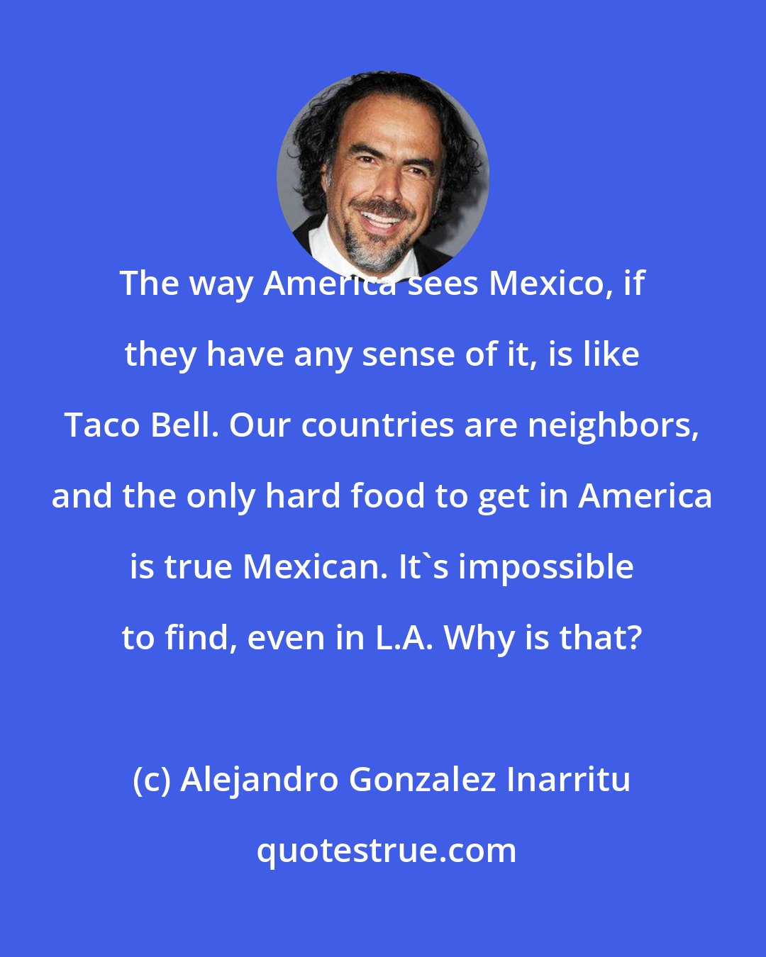 Alejandro Gonzalez Inarritu: The way America sees Mexico, if they have any sense of it, is like Taco Bell. Our countries are neighbors, and the only hard food to get in America is true Mexican. It's impossible to find, even in L.A. Why is that?