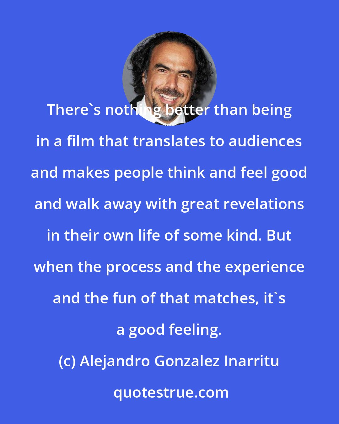 Alejandro Gonzalez Inarritu: There's nothing better than being in a film that translates to audiences and makes people think and feel good and walk away with great revelations in their own life of some kind. But when the process and the experience and the fun of that matches, it's a good feeling.