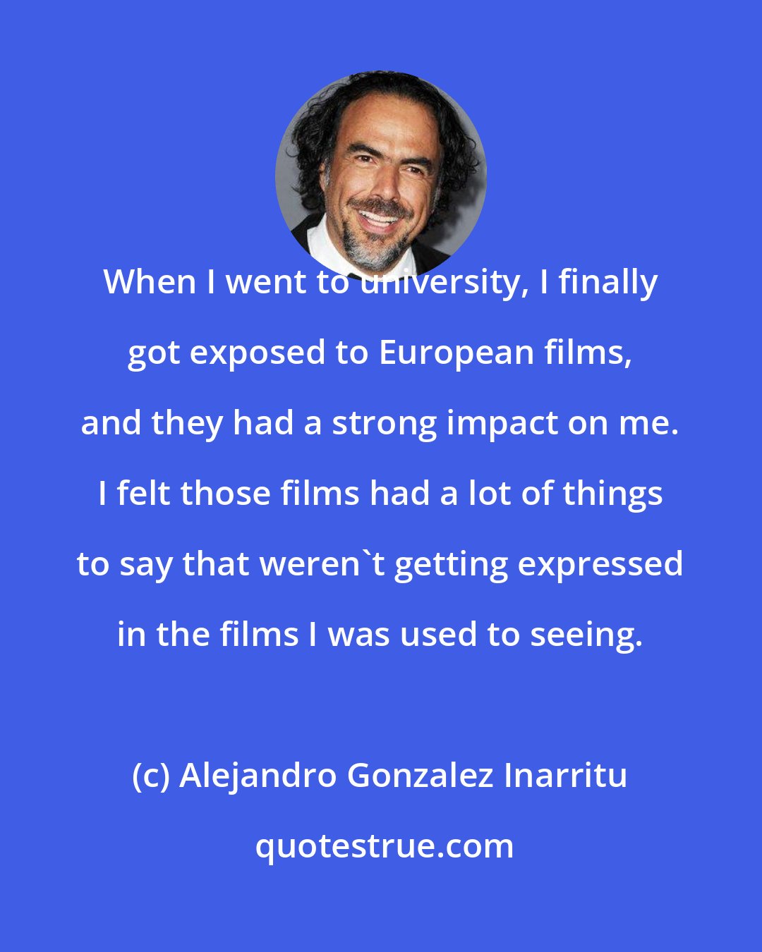 Alejandro Gonzalez Inarritu: When I went to university, I finally got exposed to European films, and they had a strong impact on me. I felt those films had a lot of things to say that weren't getting expressed in the films I was used to seeing.