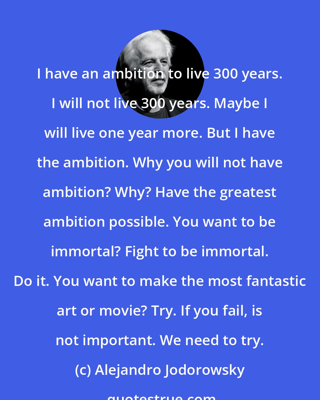 Alejandro Jodorowsky: I have an ambition to live 300 years. I will not live 300 years. Maybe I will live one year more. But I have the ambition. Why you will not have ambition? Why? Have the greatest ambition possible. You want to be immortal? Fight to be immortal. Do it. You want to make the most fantastic art or movie? Try. If you fail, is not important. We need to try.
