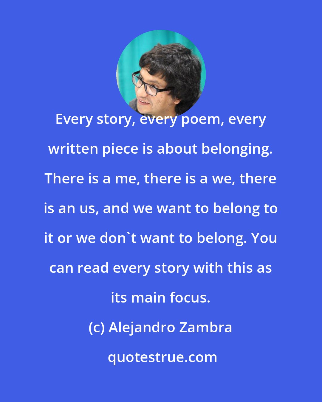 Alejandro Zambra: Every story, every poem, every written piece is about belonging. There is a me, there is a we, there is an us, and we want to belong to it or we don't want to belong. You can read every story with this as its main focus.