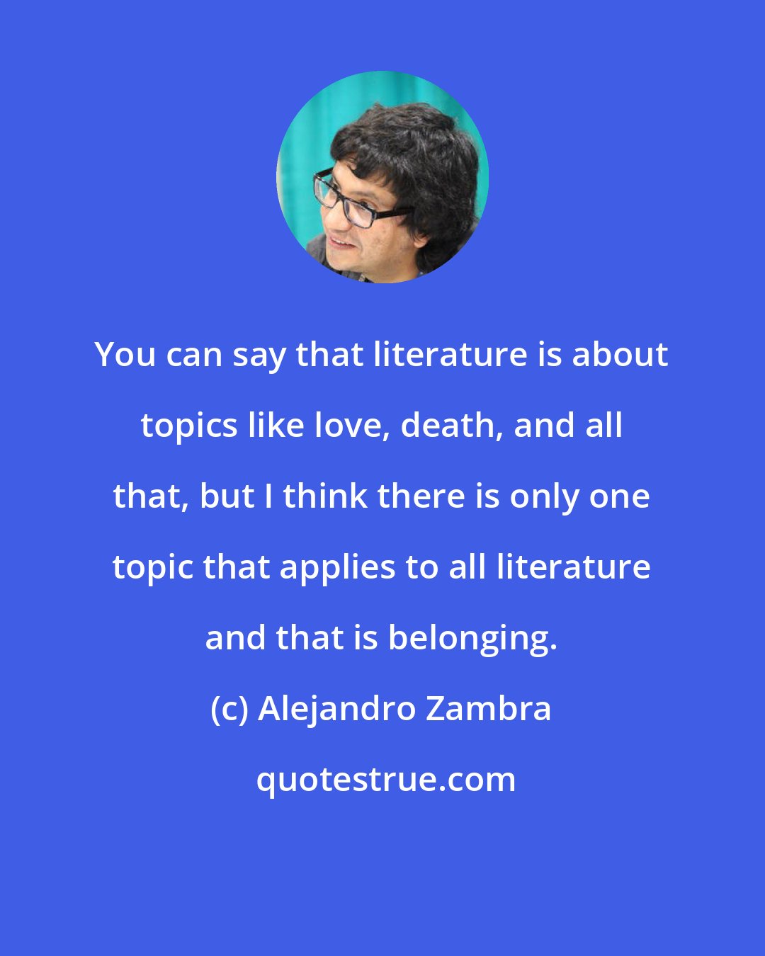 Alejandro Zambra: You can say that literature is about topics like love, death, and all that, but I think there is only one topic that applies to all literature and that is belonging.