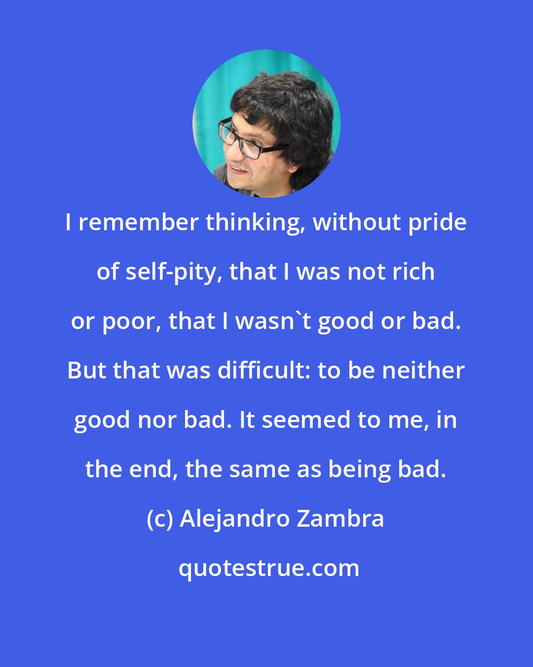 Alejandro Zambra: I remember thinking, without pride of self-pity, that I was not rich or poor, that I wasn't good or bad. But that was difficult: to be neither good nor bad. It seemed to me, in the end, the same as being bad.