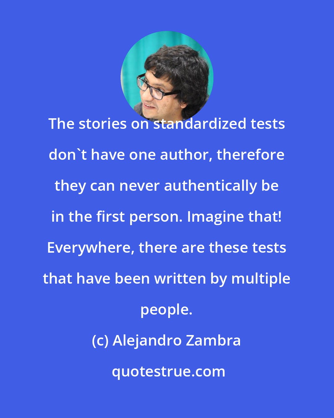 Alejandro Zambra: The stories on standardized tests don't have one author, therefore they can never authentically be in the first person. Imagine that! Everywhere, there are these tests that have been written by multiple people.