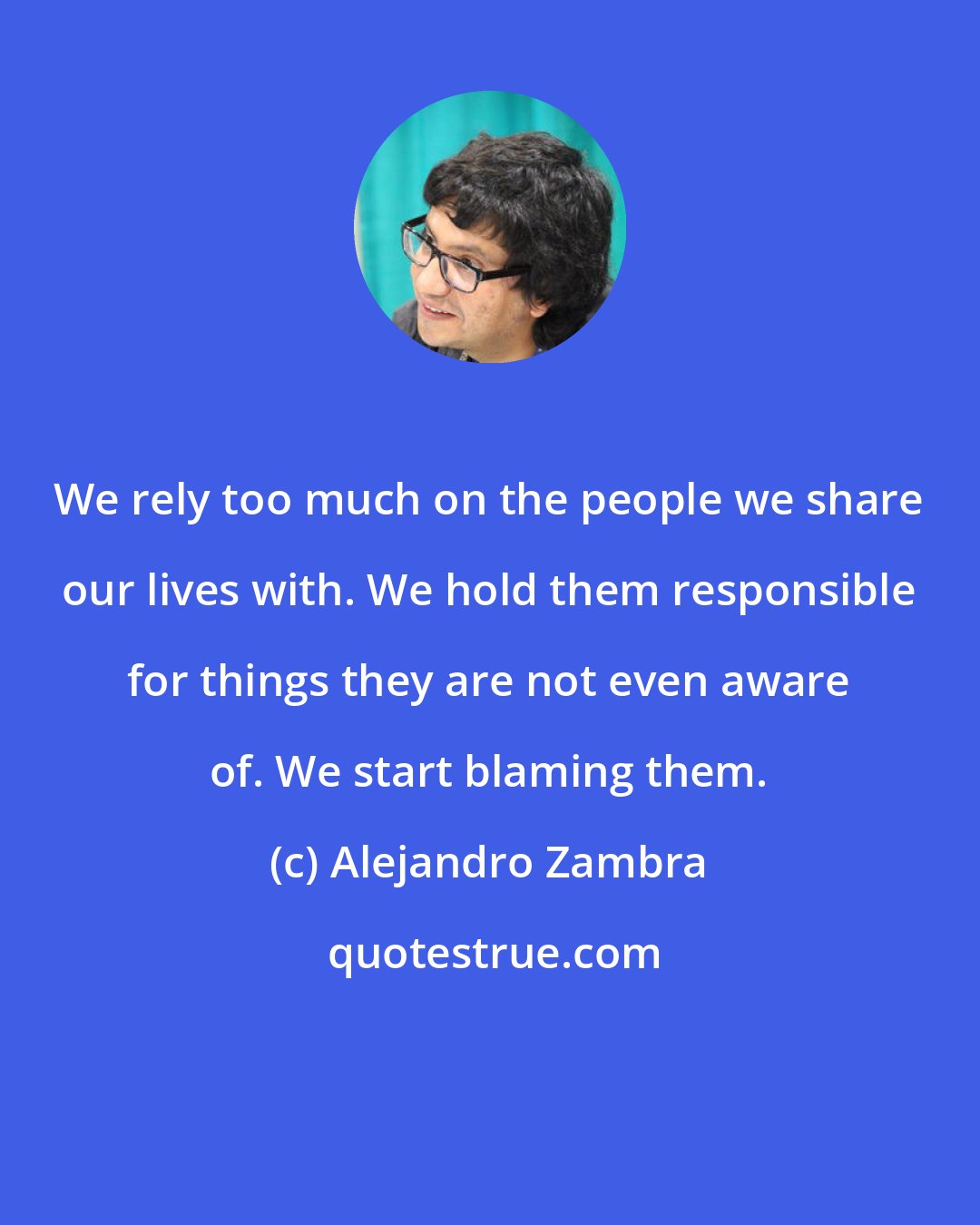 Alejandro Zambra: We rely too much on the people we share our lives with. We hold them responsible for things they are not even aware of. We start blaming them.
