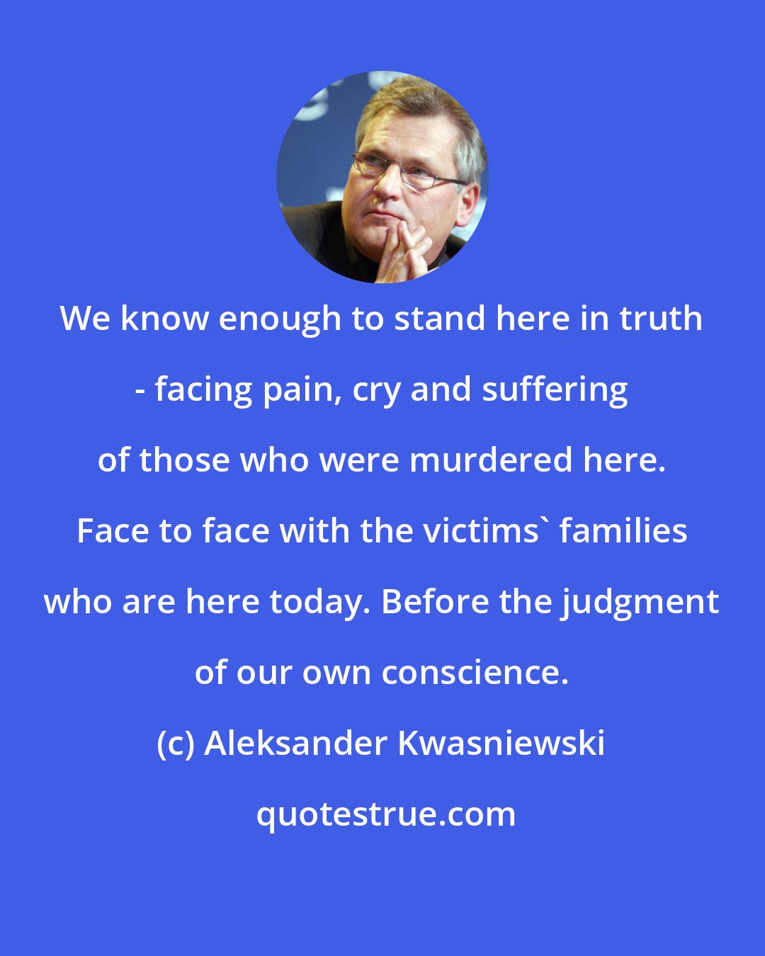 Aleksander Kwasniewski: We know enough to stand here in truth - facing pain, cry and suffering of those who were murdered here. Face to face with the victims' families who are here today. Before the judgment of our own conscience.