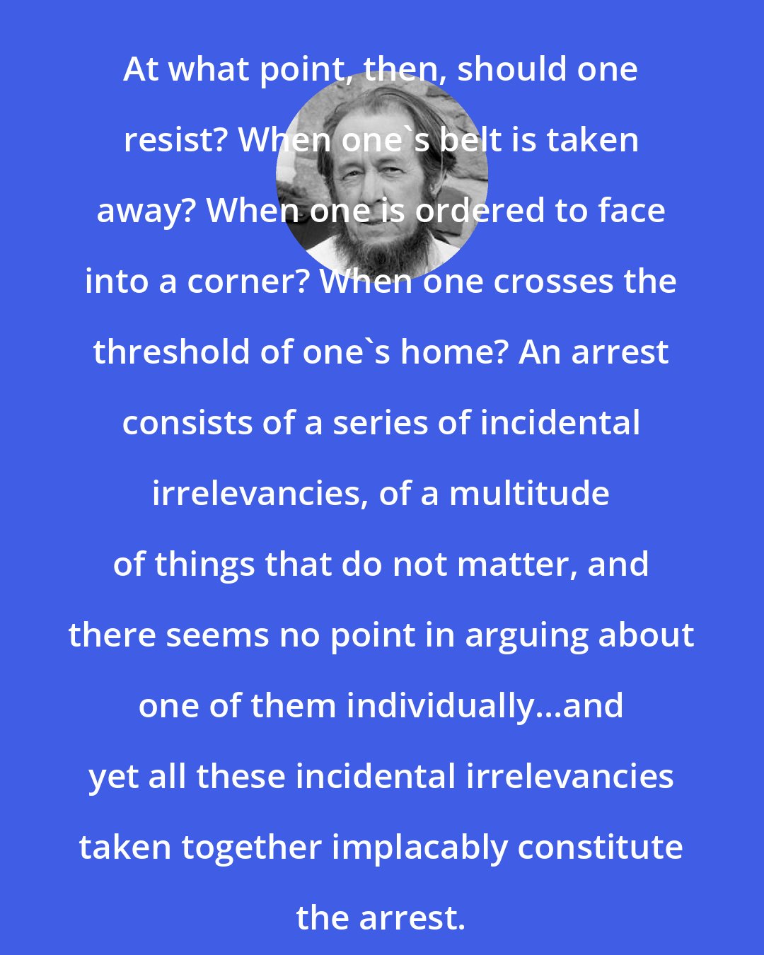 Aleksandr Solzhenitsyn: At what point, then, should one resist? When one's belt is taken away? When one is ordered to face into a corner? When one crosses the threshold of one's home? An arrest consists of a series of incidental irrelevancies, of a multitude of things that do not matter, and there seems no point in arguing about one of them individually...and yet all these incidental irrelevancies taken together implacably constitute the arrest.