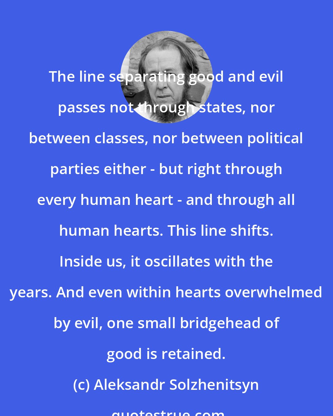 Aleksandr Solzhenitsyn: The line separating good and evil passes not through states, nor between classes, nor between political parties either - but right through every human heart - and through all human hearts. This line shifts. Inside us, it oscillates with the years. And even within hearts overwhelmed by evil, one small bridgehead of good is retained.