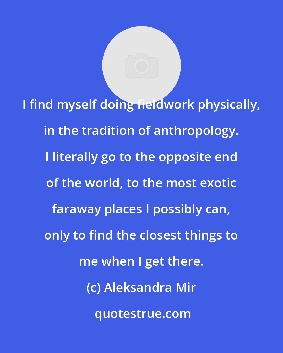 Aleksandra Mir: I find myself doing fieldwork physically, in the tradition of anthropology. I literally go to the opposite end of the world, to the most exotic faraway places I possibly can, only to find the closest things to me when I get there.