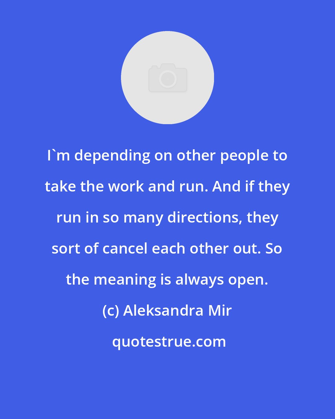 Aleksandra Mir: I'm depending on other people to take the work and run. And if they run in so many directions, they sort of cancel each other out. So the meaning is always open.