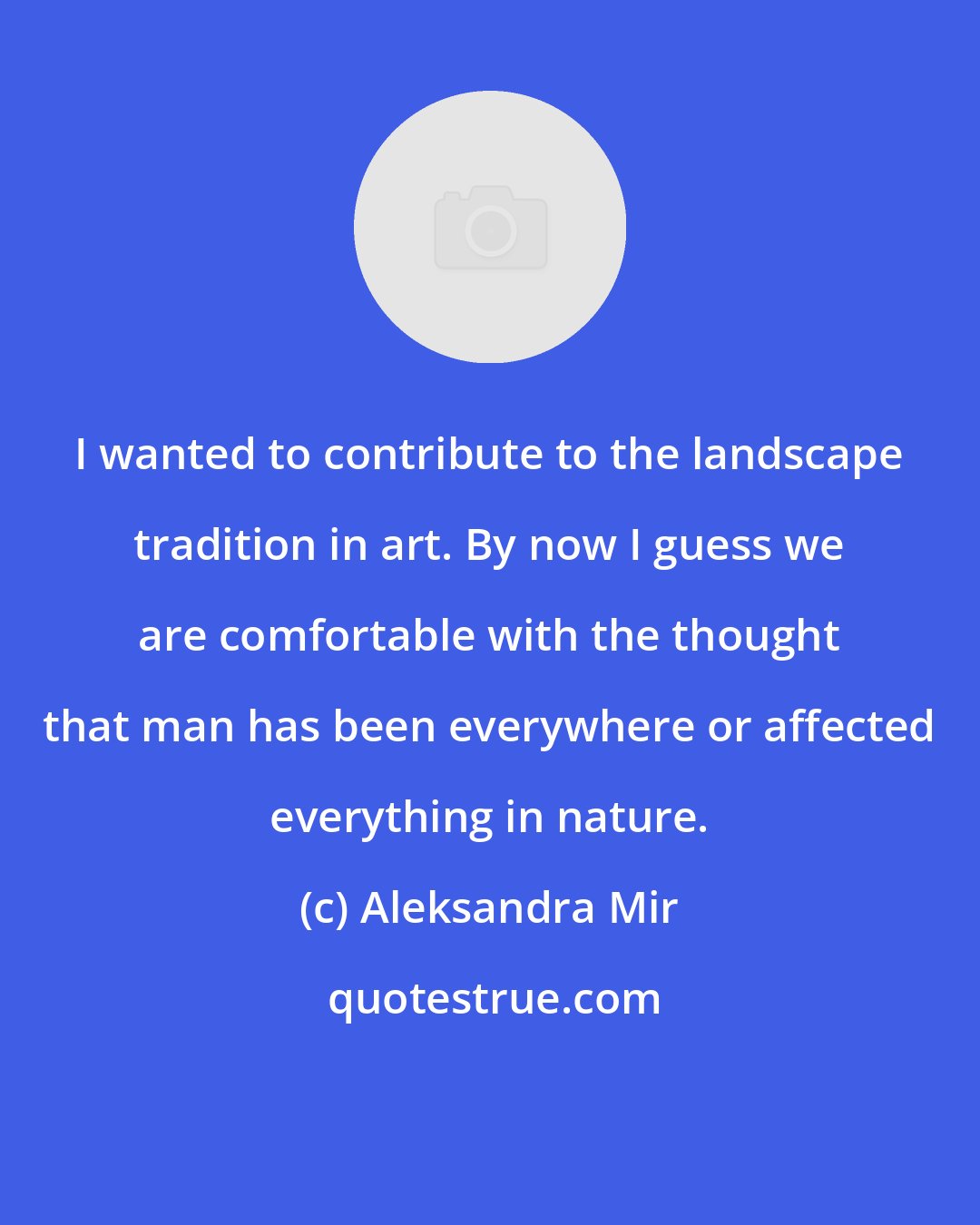 Aleksandra Mir: I wanted to contribute to the landscape tradition in art. By now I guess we are comfortable with the thought that man has been everywhere or affected everything in nature.