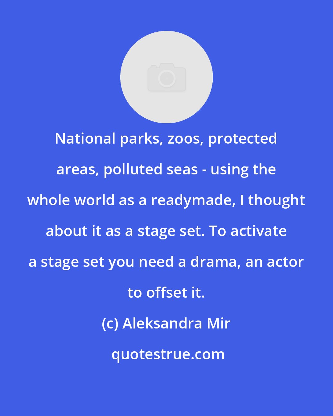 Aleksandra Mir: National parks, zoos, protected areas, polluted seas - using the whole world as a readymade, I thought about it as a stage set. To activate a stage set you need a drama, an actor to offset it.