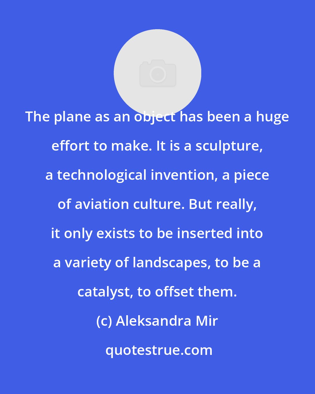 Aleksandra Mir: The plane as an object has been a huge effort to make. It is a sculpture, a technological invention, a piece of aviation culture. But really, it only exists to be inserted into a variety of landscapes, to be a catalyst, to offset them.