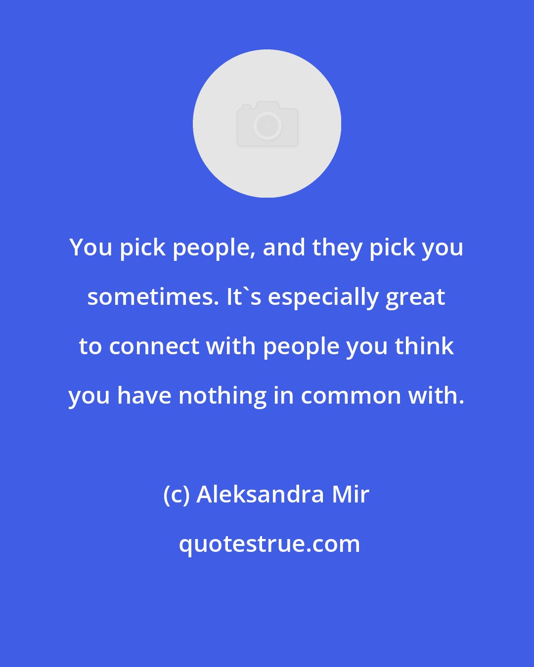 Aleksandra Mir: You pick people, and they pick you sometimes. It's especially great to connect with people you think you have nothing in common with.