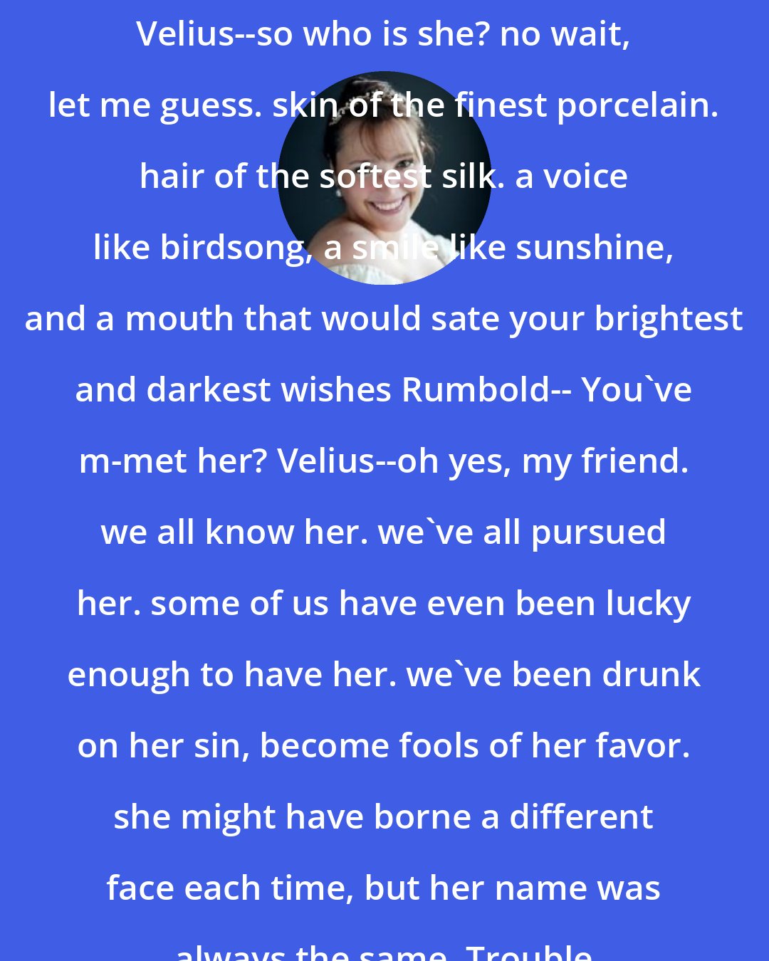Alethea Kontis: Velius--so who is she? no wait, let me guess. skin of the finest porcelain. hair of the softest silk. a voice like birdsong, a smile like sunshine, and a mouth that would sate your brightest and darkest wishes Rumbold-- You've m-met her? Velius--oh yes, my friend. we all know her. we've all pursued her. some of us have even been lucky enough to have her. we've been drunk on her sin, become fools of her favor. she might have borne a different face each time, but her name was always the same. Trouble