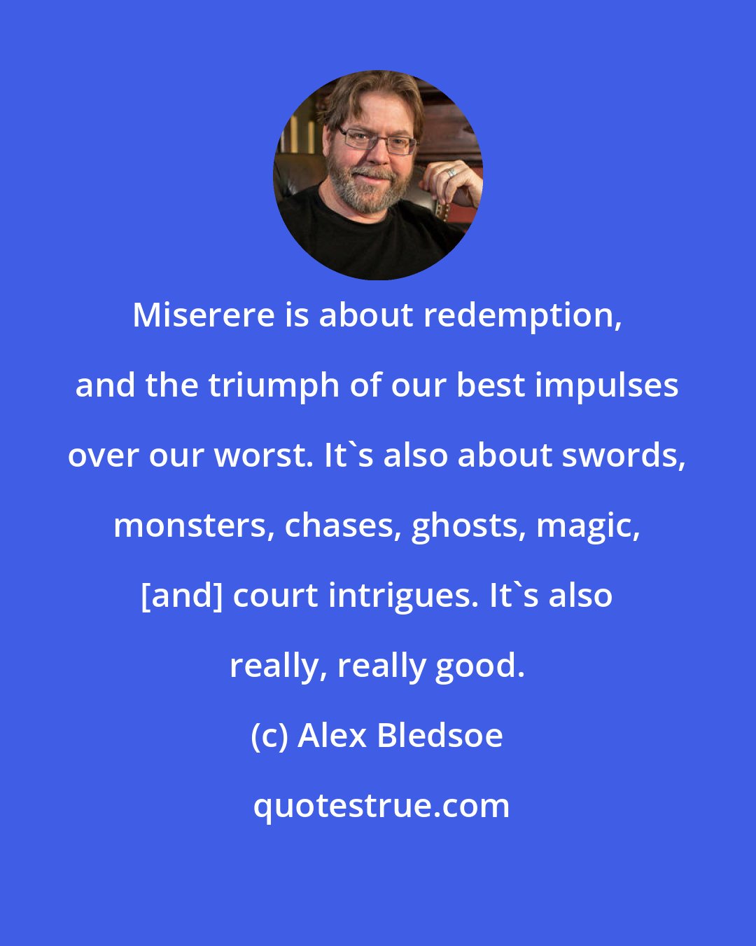 Alex Bledsoe: Miserere is about redemption, and the triumph of our best impulses over our worst. It's also about swords, monsters, chases, ghosts, magic, [and] court intrigues. It's also really, really good.