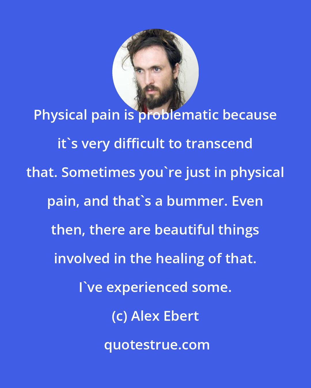 Alex Ebert: Physical pain is problematic because it's very difficult to transcend that. Sometimes you're just in physical pain, and that's a bummer. Even then, there are beautiful things involved in the healing of that. I've experienced some.