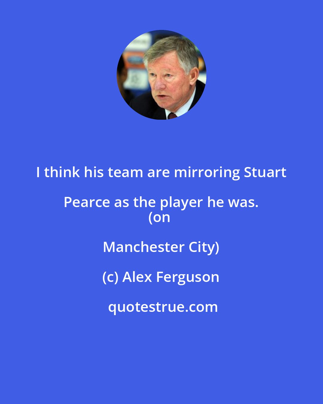 Alex Ferguson: I think his team are mirroring Stuart Pearce as the player he was. 
(on Manchester City)
