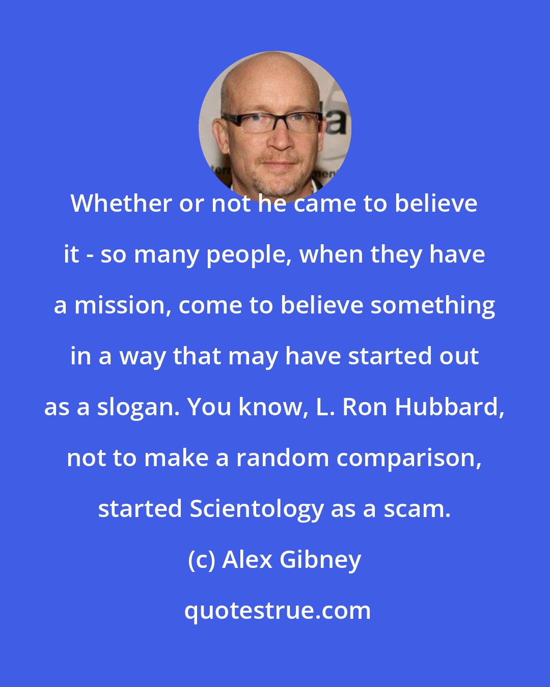 Alex Gibney: Whether or not he came to believe it - so many people, when they have a mission, come to believe something in a way that may have started out as a slogan. You know, L. Ron Hubbard, not to make a random comparison, started Scientology as a scam.