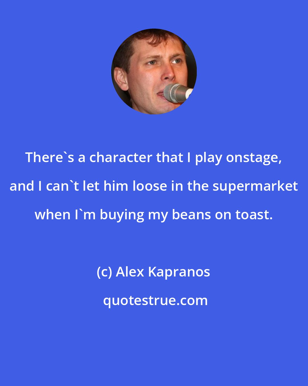 Alex Kapranos: There's a character that I play onstage, and I can't let him loose in the supermarket when I'm buying my beans on toast.