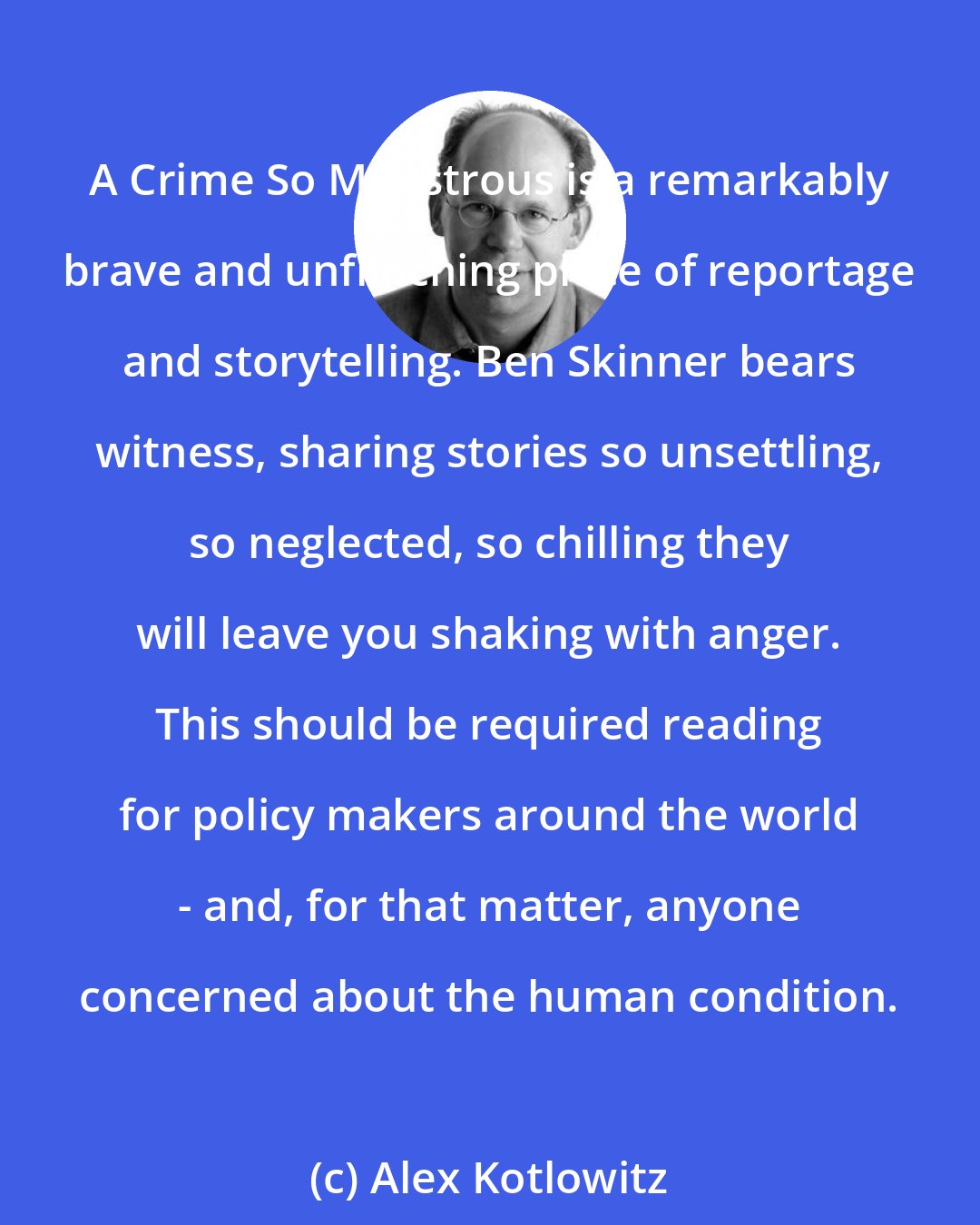 Alex Kotlowitz: A Crime So Monstrous is a remarkably brave and unflinching piece of reportage and storytelling. Ben Skinner bears witness, sharing stories so unsettling, so neglected, so chilling they will leave you shaking with anger. This should be required reading for policy makers around the world - and, for that matter, anyone concerned about the human condition.